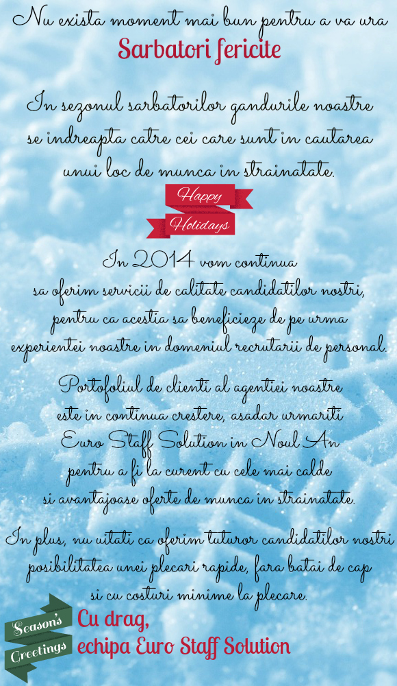 Nu exista moment mai bun pentru a va ura Sarbatori fericite!
In sezonul sarbatorilor gandurile noastre se indreapta catre cei care sunt in cautarea unui loc de munca in strainatate.
Nu uitati ca oferim tuturor candidatilor nostri posibilitatea unei plecari rapide, fara batai de cap si cu costuri minime la plecare. 